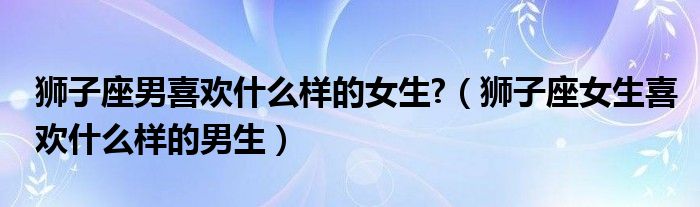 狮子座男喜欢什么样的女生?（狮子座女生喜欢什么样的男生）