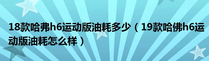 18款哈弗h6运动版油耗多少（19款哈佛h6运动版油耗怎么样）