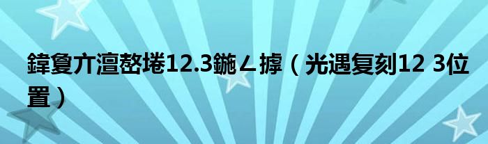 鍏夐亣澶嶅埢12.3鍦ㄥ摢（光遇复刻12 3位置）