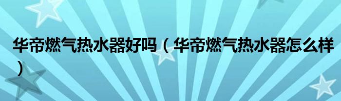 华帝燃气热水器好吗（华帝燃气热水器怎么样）
