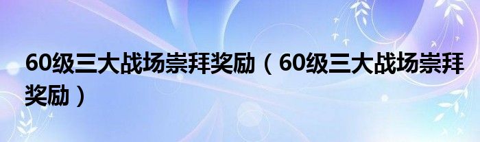 60级三大战场崇拜奖励（60级三大战场崇拜奖励）