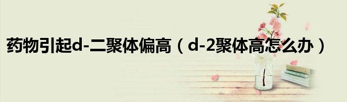 药物引起d-二聚体偏高（d-2聚体高怎么办）