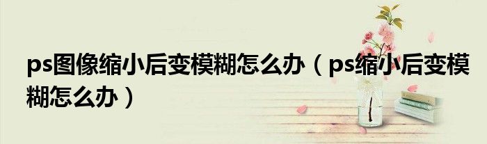 ps图像缩小后变模糊怎么办（ps缩小后变模糊怎么办）