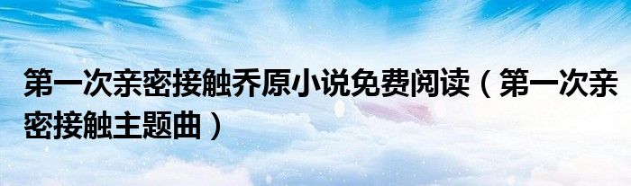 第一次亲密接触乔原小说免费阅读（第一次亲密接触主题曲）