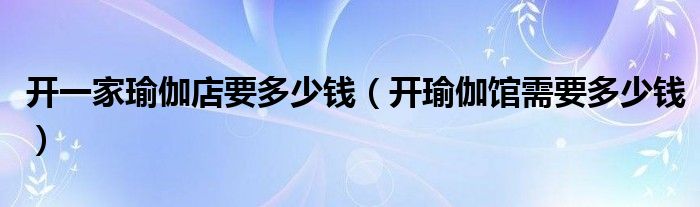 开一家瑜伽店要多少钱（开瑜伽馆需要多少钱）